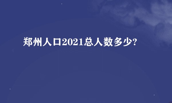 郑州人口2021总人数多少?