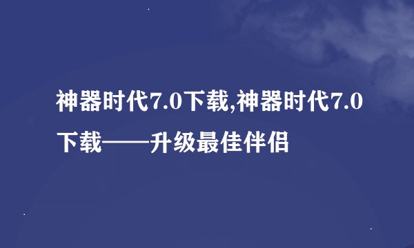 神器时代7.0下载,神器时代7.0下载——升级最佳伴侣