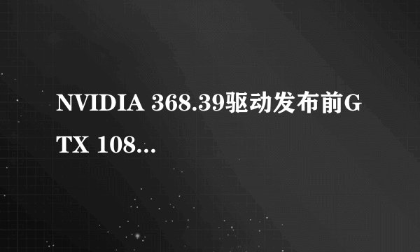 NVIDIA 368.39驱动发布前GTX 1080显卡为何会风扇故障?