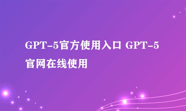 GPT-5官方使用入口 GPT-5官网在线使用