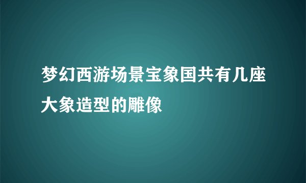 梦幻西游场景宝象国共有几座大象造型的雕像