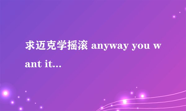求迈克学摇滚 anyway you want it 的歌词 ！ 谢谢！