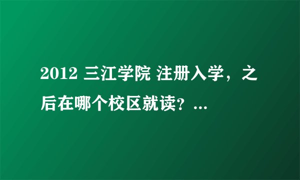 2012 三江学院 注册入学，之后在哪个校区就读？是不是和本科一起的？注册入学大概多少费用？