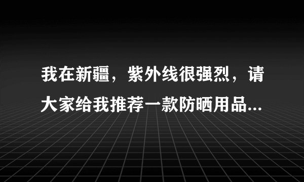 我在新疆,紫外线很强烈,请大家给我推荐一款防晒用品,要效果比较好的中等价位的产品?