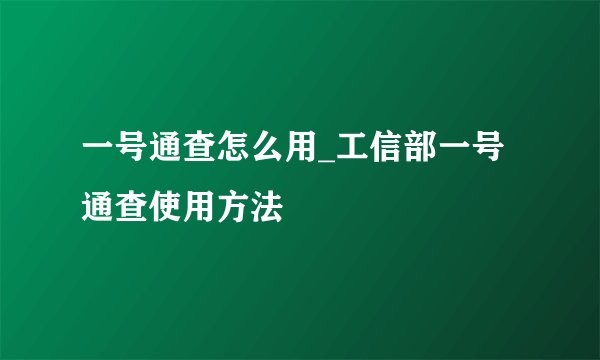 一号通查怎么用_工信部一号通查使用方法