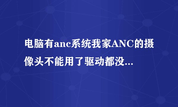 电脑有anc系统我家ANC的摄像头不能用了驱动都没用求高手帮忙