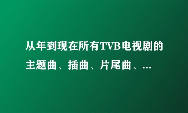 从年到现在所有TVB电视剧的主题曲、插曲、片尾曲、配乐、谁能帮我找全我把所有积分都给你