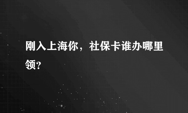 刚入上海你，社保卡谁办哪里领？