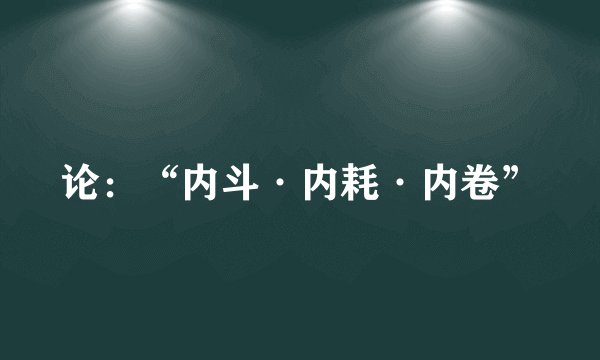 论：“内斗·内耗·内卷”