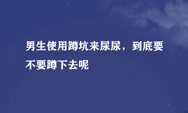 男生使用蹲坑来尿尿，到底要不要蹲下去呢