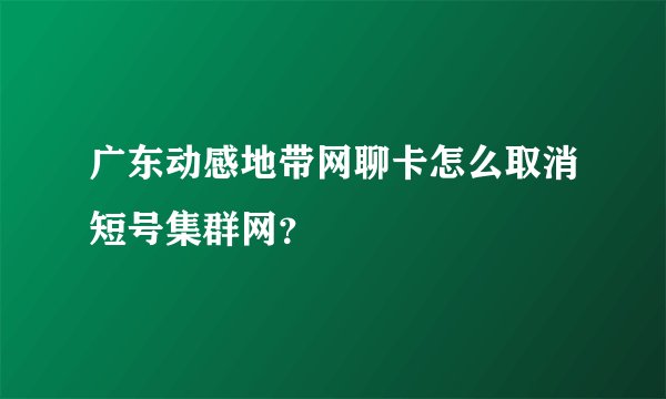 广东动感地带网聊卡怎么取消短号集群网？