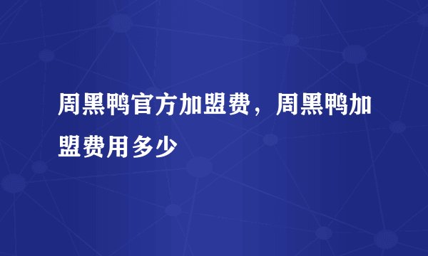 周黑鸭官方加盟费，周黑鸭加盟费用多少