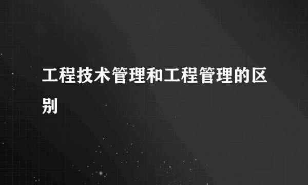 工程技术管理和工程管理的区别