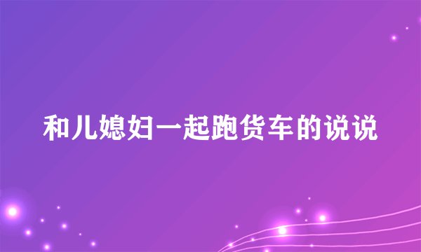 和儿媳妇一起跑货车的说说