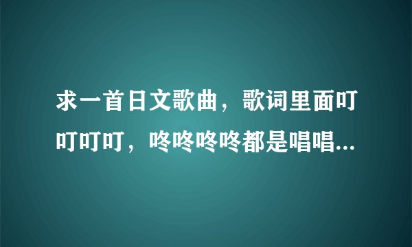 求一首日文歌曲，歌词里面叮叮叮叮，咚咚咚咚都是唱唱出来的，不是伴奏！这个歌是个女生唱的