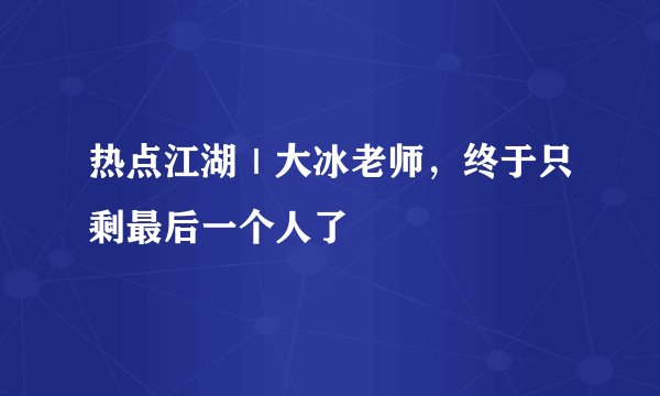 热点江湖｜大冰老师，终于只剩最后一个人了