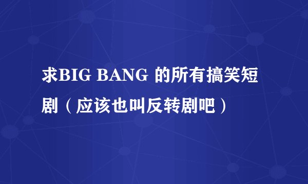 求BIG BANG 的所有搞笑短剧（应该也叫反转剧吧）