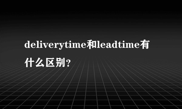 deliverytime和leadtime有什么区别？