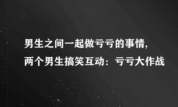 男生之间一起做亏亏的事情,两个男生搞笑互动：亏亏大作战