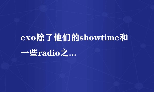 exo除了他们的showtime和一些radio之外还有哪些综艺啊？ 不一定要全员的。只要有他们成