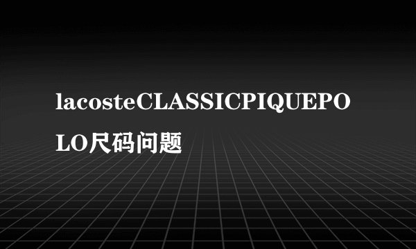 lacosteCLASSICPIQUEPOLO尺码问题