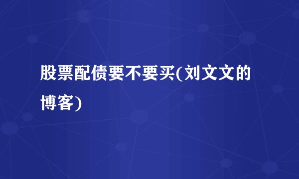 股票配债要不要买(刘文文的博客)