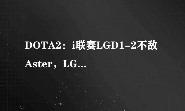 DOTA2：i联赛LGD1-2不敌Aster，LGD不在状态