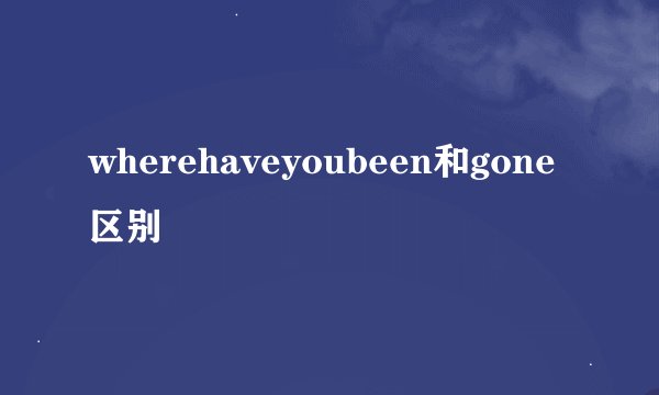 wherehaveyoubeen和gone区别