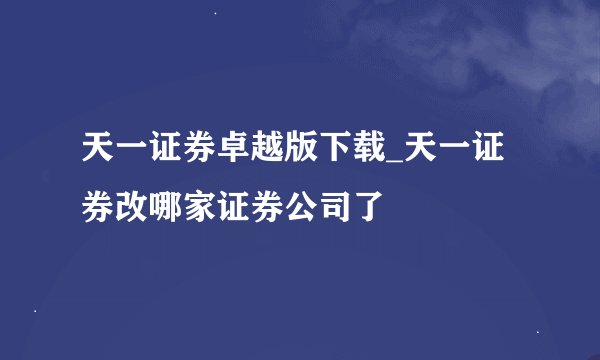 天一证券卓越版下载_天一证券改哪家证券公司了