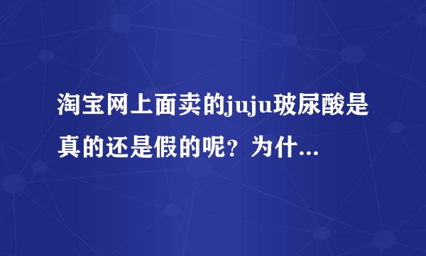 淘宝网上面卖的juju玻尿酸是真的还是假的呢？为什么这么便宜？有点不接受！我想知道大家的看法！