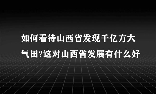 如何看待山西省发现千亿方大气田?这对山西省发展有什么好