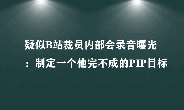 疑似B站裁员内部会录音曝光:制定一个他完不成的PIP目标
