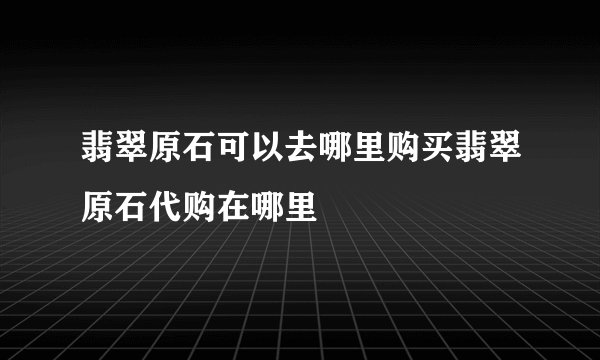 翡翠原石可以去哪里购买翡翠原石代购在哪里