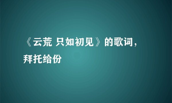 《云荒 只如初见》的歌词，拜托给份