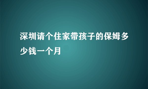 深圳请个住家带孩子的保姆多少钱一个月