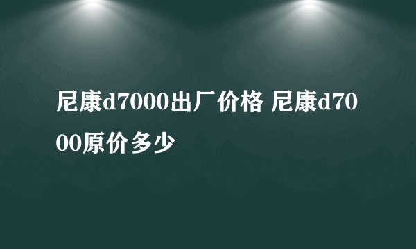 尼康d7000出厂价格 尼康d7000原价多少