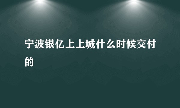 宁波银亿上上城什么时候交付的