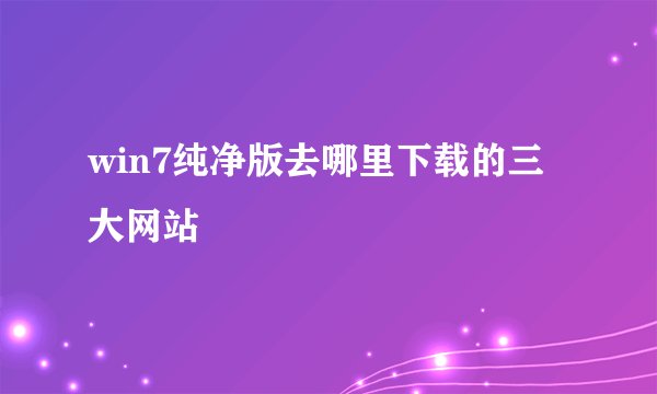 win7纯净版去哪里下载的三大网站