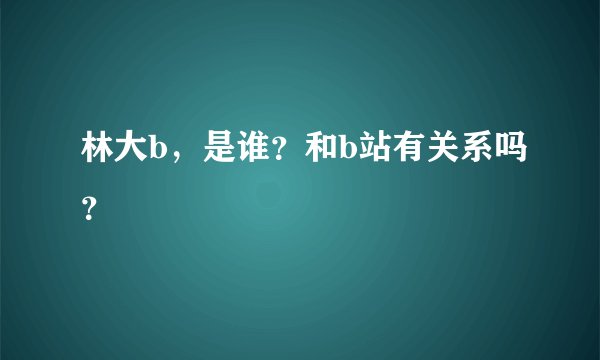 林大b，是谁？和b站有关系吗？