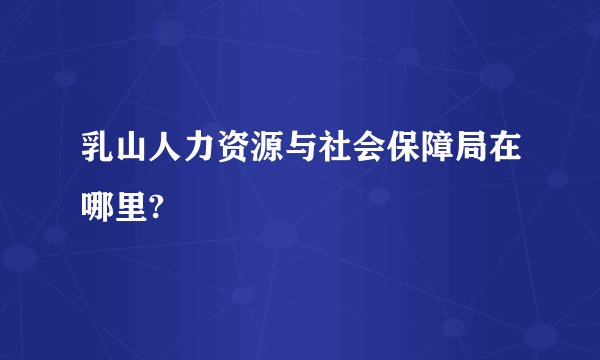乳山人力资源与社会保障局在哪里?