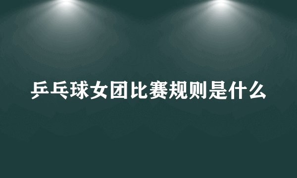 乒乓球女团比赛规则是什么
