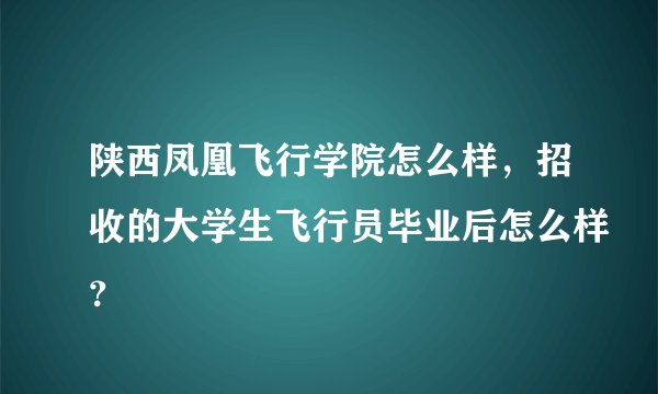 陕西凤凰飞行学院怎么样，招收的大学生飞行员毕业后怎么样？