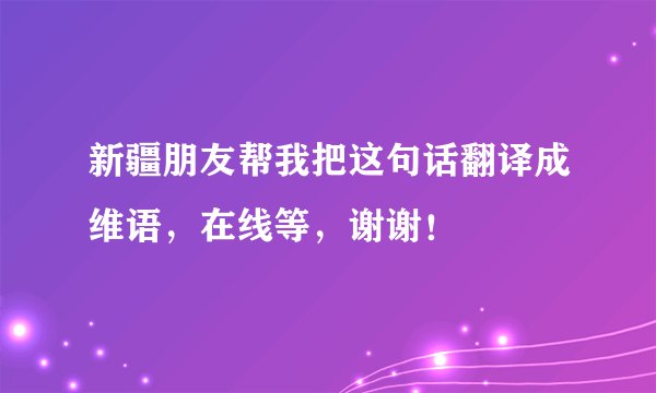 新疆朋友帮我把这句话翻译成维语，在线等，谢谢！
