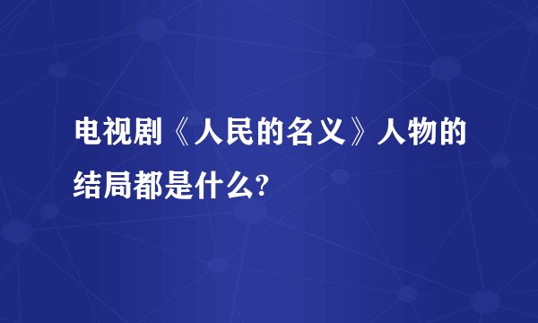 电视剧《人民的名义》人物的结局都是什么?