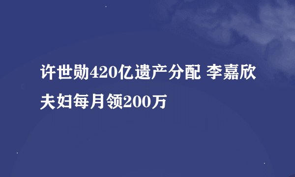 许世勋420亿遗产分配 李嘉欣夫妇每月领200万