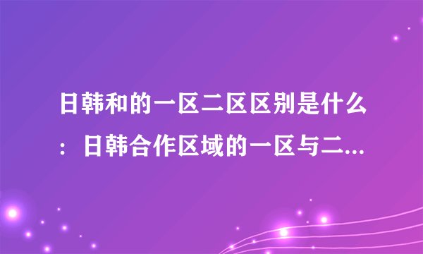 日韩和的一区二区区别是什么：日韩合作区域的一区与二区有何不同？