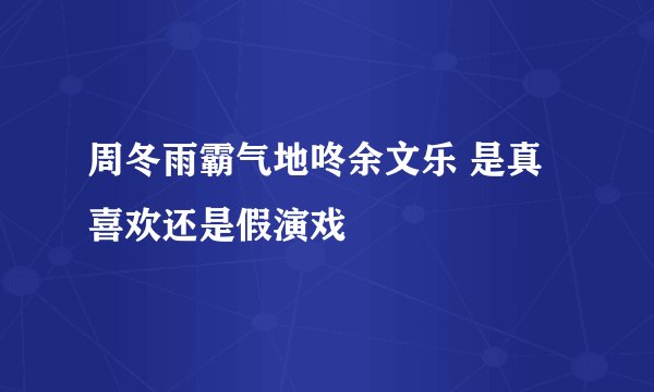 周冬雨霸气地咚余文乐 是真喜欢还是假演戏