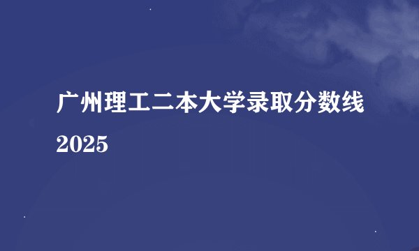广州理工二本大学录取分数线2025