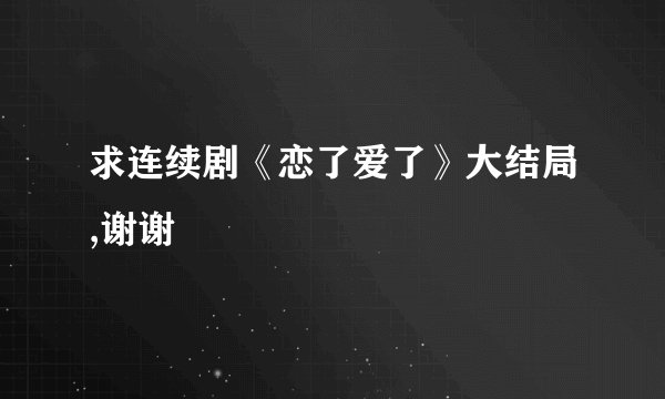 求连续剧《恋了爱了》大结局,谢谢