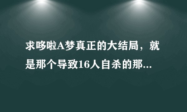 求哆啦A梦真正的大结局，就是那个导致16人自杀的那个，漫画，视频都好。